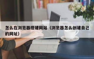邵阳县怎么在浏览器搭建网站（浏览器怎么创建自己的网址）