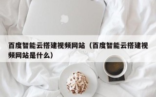 邵阳县百度智能云搭建视频网站（百度智能云搭建视频网站是什么）