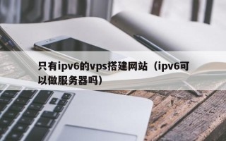 邵阳县只有ipv6的vps搭建网站（ipv6可以做服务器吗）